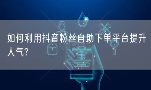 如何利用抖音粉丝自助下单平台提升人气?