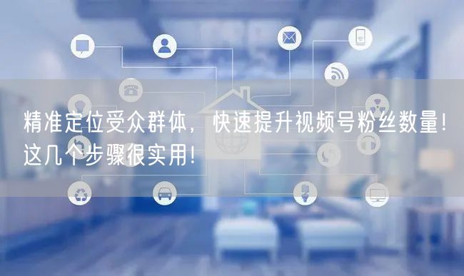 精准定位受众群体，快速提升视频号粉丝数量！这几个步骤很实用！