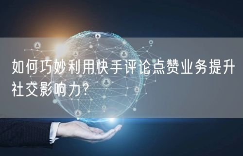 如何巧妙利用快手评论点赞业务提升社交影响力？
