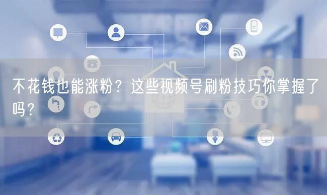 不花钱也能涨粉？这些视频号刷粉技巧你掌握了吗？