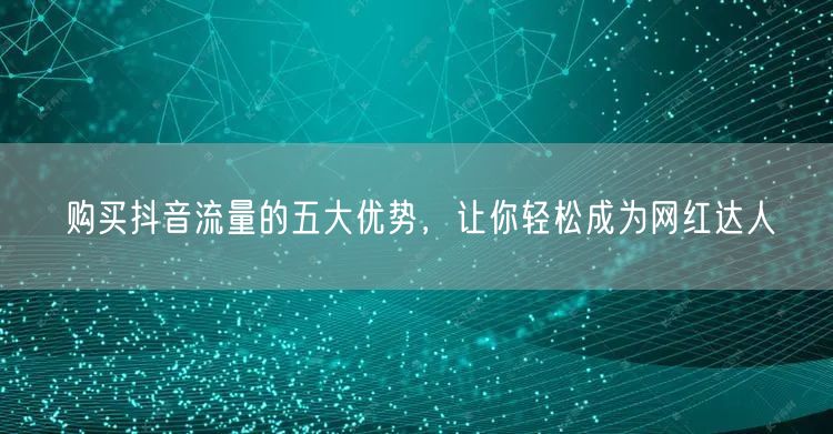 购买抖音流量的五大优势，让你轻松成为网红达人