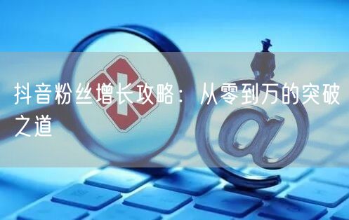 抖音粉丝增长攻略：从零到万的突破之道