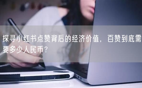 探寻小红书点赞背后的经济价值，百赞到底需要多少人民币？