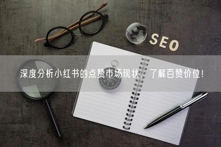 深度分析小红书的点赞市场现状，了解百赞价位！