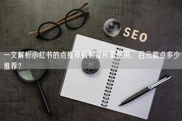 一文解析小红书的点推荐机制及所需费用，百元能点多少推荐？
