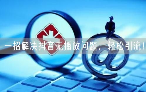 一招解决抖音无播放问题，轻松引流！