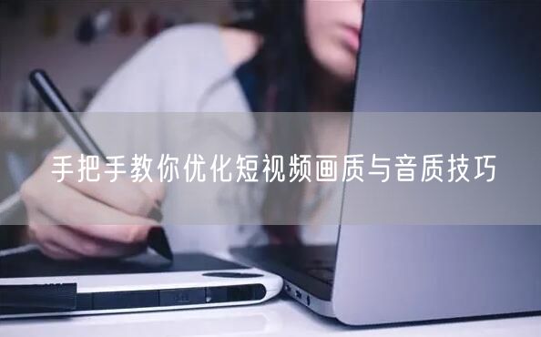 手把手教你优化短视频画质与音质技巧