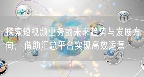 探索短视频业务的未来趋势与发展方向，借助汇总平台实现高效运营