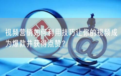 视频营销如何利用技巧让你的视频成为爆款并获得点赞？