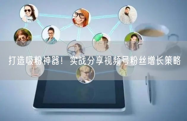 打造吸粉神器！实战分享视频号粉丝增长策略