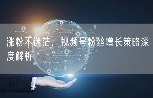 涨粉不迷茫，视频号粉丝增长策略深度解析