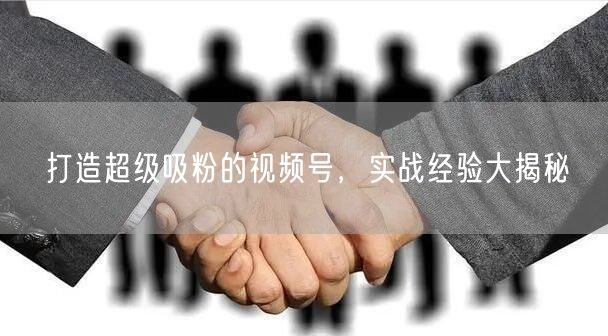 打造超级吸粉的视频号，实战经验大揭秘