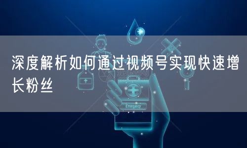 深度解析如何通过视频号实现快速增长粉丝