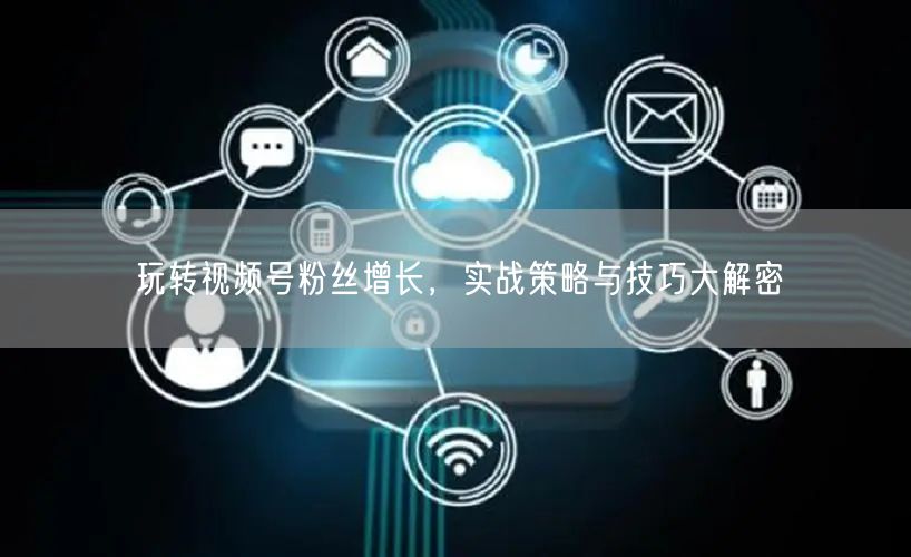 玩转视频号粉丝增长，实战策略与技巧大解密