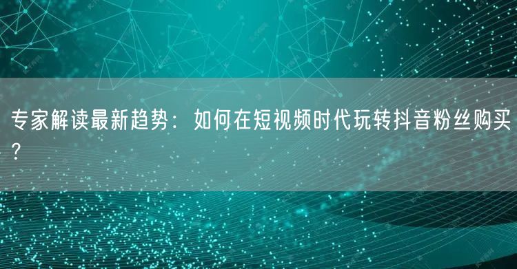 专家解读最新趋势：如何在短视频时代玩转抖音粉丝购买？