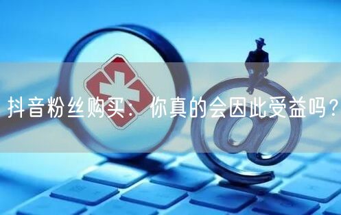 抖音粉丝购买：你真的会因此受益吗？