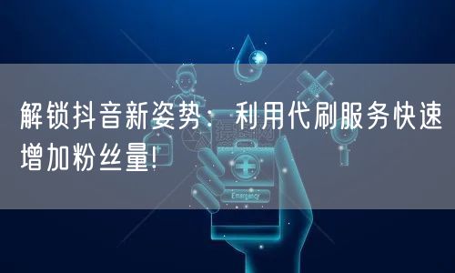 解锁抖音新姿势：利用代刷服务快速增加粉丝量!