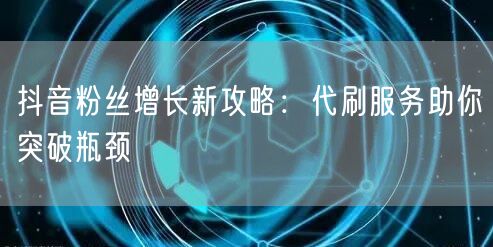 抖音粉丝增长新攻略：代刷服务助你突破瓶颈