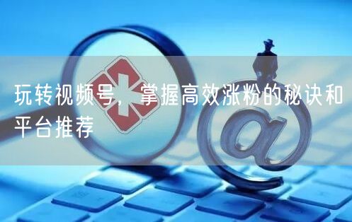 玩转视频号，掌握高效涨粉的秘诀和平台推荐