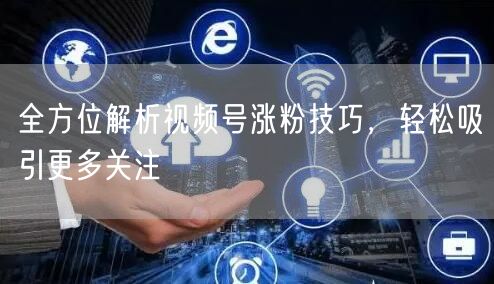 全方位解析视频号涨粉技巧，轻松吸引更多关注