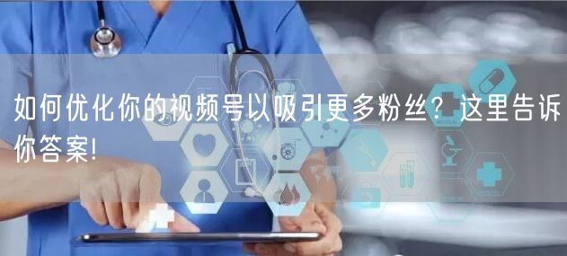 如何优化你的视频号以吸引更多粉丝？这里告诉你答案!
