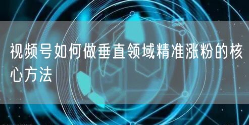 视频号如何做垂直领域精准涨粉的核心方法
