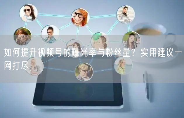 如何提升视频号的曝光率与粉丝量？实用建议一网打尽