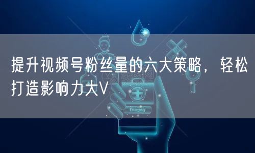 提升视频号粉丝量的六大策略，轻松打造影响力大V