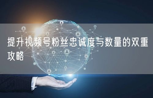 提升视频号粉丝忠诚度与数量的双重攻略