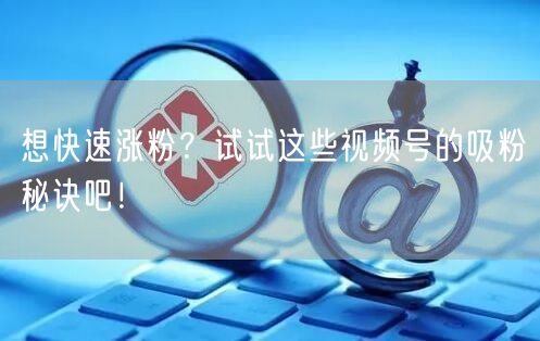 想快速涨粉？试试这些视频号的吸粉秘诀吧！