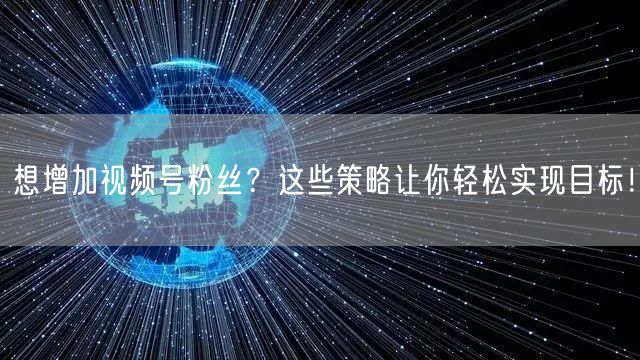 想增加视频号粉丝？这些策略让你轻松实现目标！