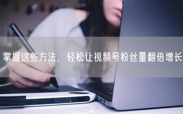 掌握这些方法，轻松让视频号粉丝量翻倍增长
