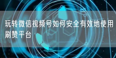 玩转微信视频号如何安全有效地使用刷赞平台