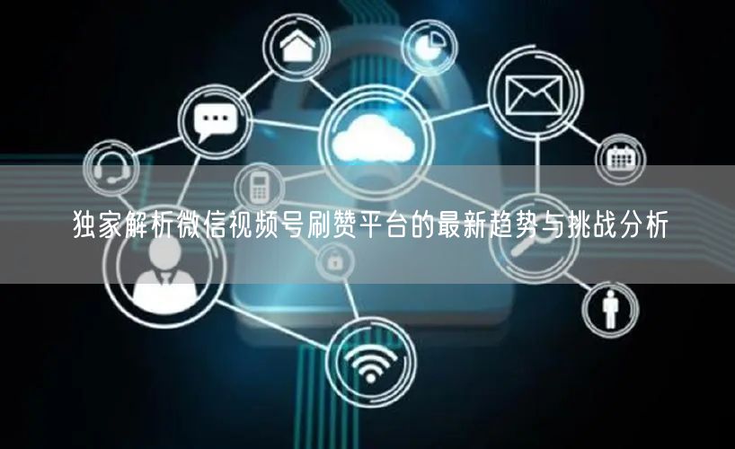 独家解析微信视频号刷赞平台的最新趋势与挑战分析