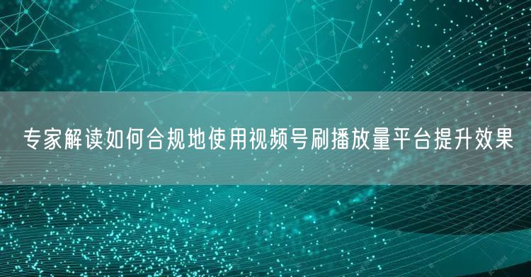 专家解读如何合规地使用视频号刷播放量平台提升效果