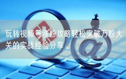 玩转视频号涨粉攻略轻松突破万粉大关的实战经验分享。