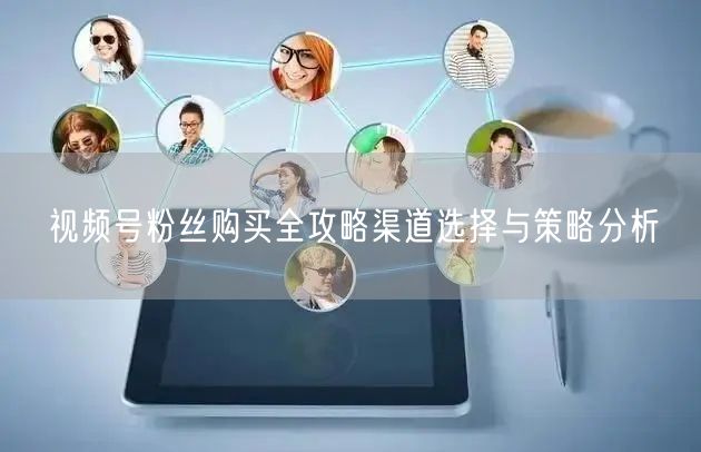 视频号粉丝购买全攻略渠道选择与策略分析