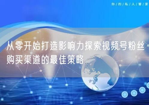 从零开始打造影响力探索视频号粉丝购买渠道的最佳策略
