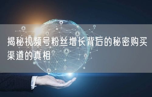 揭秘视频号粉丝增长背后的秘密购买渠道的真相