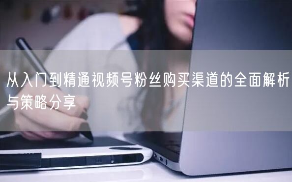 从入门到精通视频号粉丝购买渠道的全面解析与策略分享