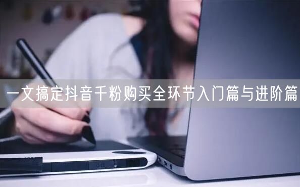 一文搞定抖音千粉购买全环节入门篇与进阶篇