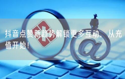 抖音点赞新趋势解锁更多互动，从充值开始！