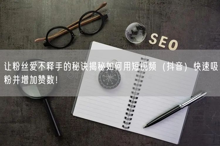 让粉丝爱不释手的秘诀揭秘如何用短视频（抖音）快速吸粉并增加赞数！