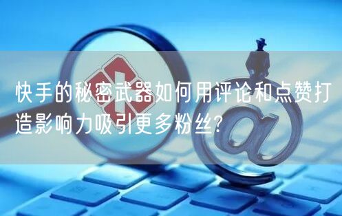 快手的秘密武器如何用评论和点赞打造影响力吸引更多粉丝?