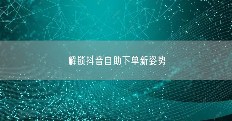 解锁抖音自助下单新姿势