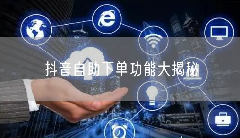 抖音自助下单功能大揭秘
