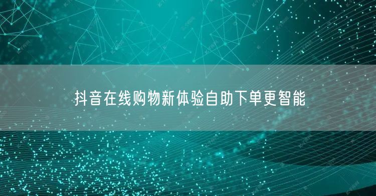 抖音在线购物新体验自助下单更智能