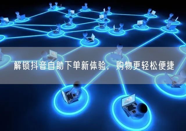 解锁抖音自助下单新体验，购物更轻松便捷