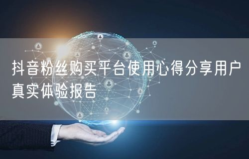 抖音粉丝购买平台使用心得分享用户真实体验报告