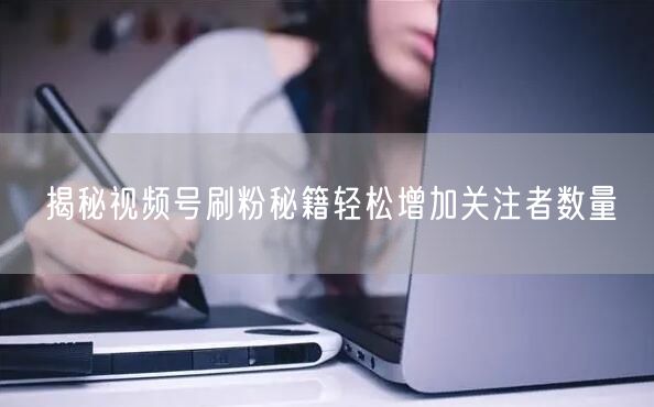 揭秘视频号刷粉秘籍轻松增加关注者数量